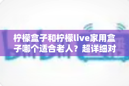 柠檬盒子和柠檬live家用盒子哪个适合老人?超详细对比分析与选购指南全解析 柠檬盒子和柠檬live家用盒子哪个适合老人?超详细对比分析与选购指南全解析
