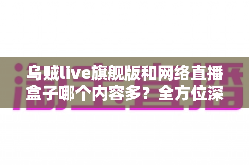 乌贼live旗舰版和网络直播盒子哪个内容多？全方位深度对比解析，帮你选对观影方案