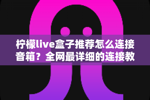 柠檬live盒子推荐怎么连接音箱?全网最详细的连接教程与音箱搭配指南 柠檬live盒子推荐怎么连接音箱?全网最详细的连接教程与音箱搭配指南