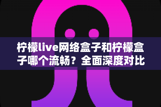 柠檬live网络盒子和柠檬盒子哪个流畅?全面深度对比评测,帮你选出更顺滑的观影利器 柠檬live网络盒子和柠檬盒子哪个流畅?全面深度对比评测,帮你选出更顺滑的观影利器