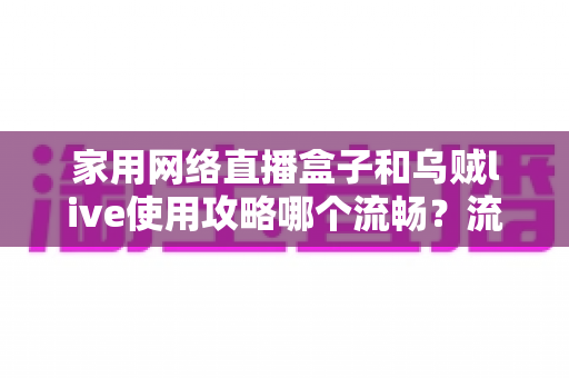 家用网络直播盒子和乌贼live使用攻略哪个流畅?流畅度全方位对比与优化实用指南 家用网络直播盒子和乌贼live使用攻略哪个流畅?流畅度全方位对比与优化实用指南