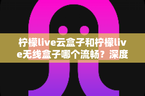 柠檬live云盒子和柠檬live无线盒子哪个流畅？深度对比评测帮你选出最佳选择