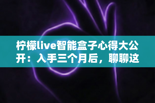 柠檬live智能盒子心得大公开:入手三个月后,聊聊这款家庭影音盒子的真实体验 柠檬live智能盒子心得大公开:入手三个月后,聊聊这款家庭影音盒子的真实体验