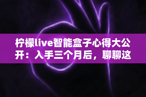 柠檬live智能盒子心得大公开:入手三个月后,聊聊这款家庭影音盒子的真实体验 柠檬live智能盒子心得大公开:入手三个月后,聊聊这款家庭影音盒子的真实体验
