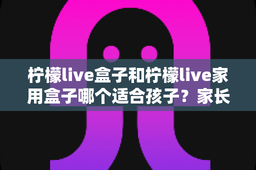 柠檬live盒子和柠檬live家用盒子哪个适合孩子？家长必读的选购全攻略