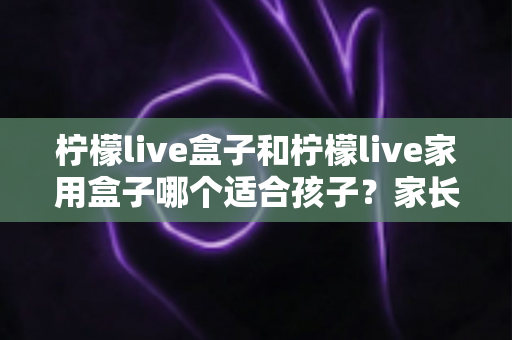 柠檬live盒子和柠檬live家用盒子哪个适合孩子？家长必读的选购全攻略