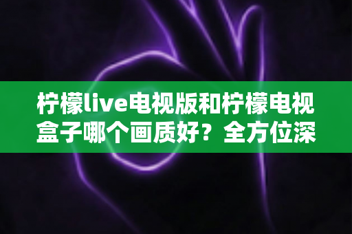 柠檬live电视版和柠檬电视盒子哪个画质好?全方位深度对比评测,帮你找到最佳大屏观影方案 柠檬live电视版和柠檬电视盒子哪个画质好?全方位深度对比评测,帮你找到最佳大屏观影方案