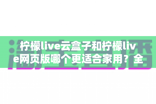 柠檬live云盒子和柠檬live网页版哪个更适合家用？全面对比测评帮你选对不踩坑