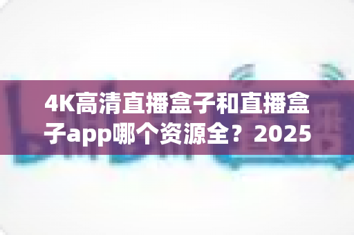 4K高清直播盒子和直播盒子app哪个资源全？2025全新深度对比：资源、画质、稳定性一次看懂，选对设备不踩坑