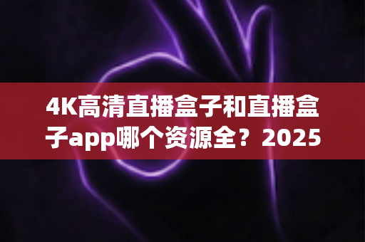 4K高清直播盒子和直播盒子app哪个资源全？2025全新深度对比：资源、画质、稳定性一次看懂，选对设备不踩坑