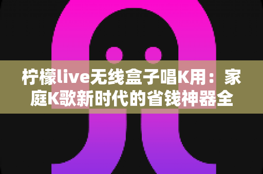 柠檬live无线盒子唱K用：家庭K歌新时代的省钱神器全解析