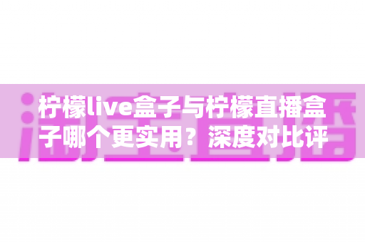 柠檬live盒子与柠檬直播盒子哪个更实用?深度对比评测助你选对电视盒子 柠檬live盒子与柠檬直播盒子哪个更实用?深度对比评测助你选对电视盒子