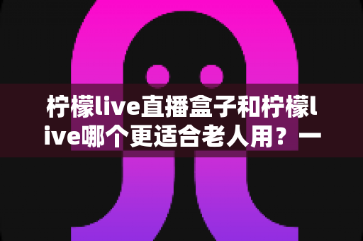 柠檬live直播盒子和柠檬live哪个更适合老人用？一篇写给子女的选购指南