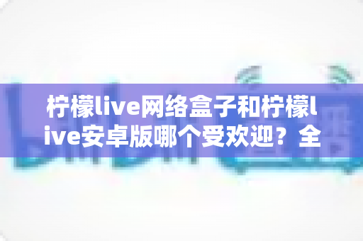 柠檬live网络盒子和柠檬live安卓版哪个受欢迎？全面深度对比解析与选购指南