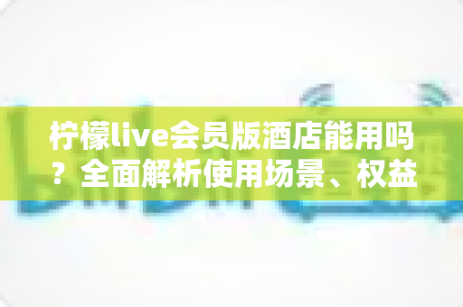 柠檬live会员版酒店能用吗?全面解析使用场景、权益与注意事项指南 柠檬live会员版酒店能用吗?全面解析使用场景、权益与注意事项指南