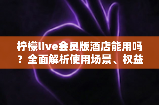 柠檬live会员版酒店能用吗?全面解析使用场景、权益与注意事项指南 柠檬live会员版酒店能用吗?全面解析使用场景、权益与注意事项指南