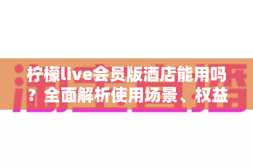 柠檬live会员版酒店能用吗?全面解析使用场景、权益与注意事项指南 柠檬live会员版酒店能用吗?全面解析使用场景、权益与注意事项指南