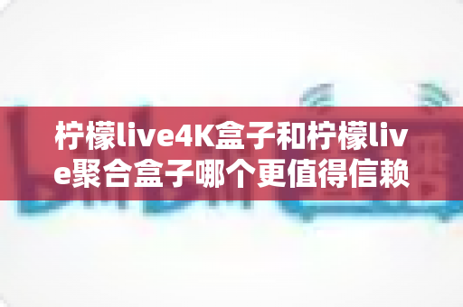柠檬live4K盒子和柠檬live聚合盒子哪个更值得信赖？2025最新深度对比测评与家用电视盒子避坑选购指南