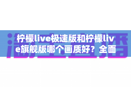 柠檬live极速版和柠檬live旗舰版哪个画质好？全面深度对比解析，帮你选对最适合的版本