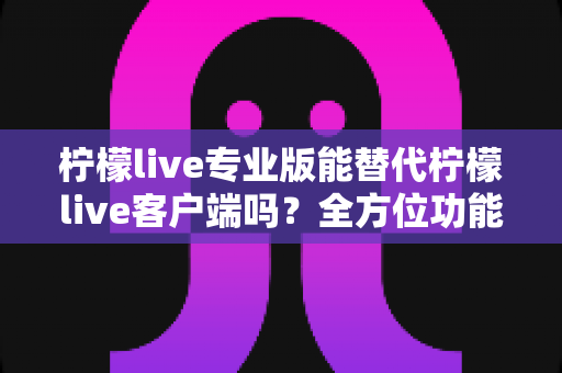 柠檬live专业版能替代柠檬live客户端吗?全方位功能对比与选择指南 柠檬live专业版能替代柠檬live客户端吗?全方位功能对比与选择指南