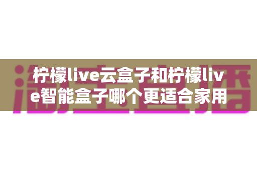 柠檬live云盒子和柠檬live智能盒子哪个更适合家用?2025最新选购指南与深度对比分析 柠檬live云盒子和柠檬live智能盒子哪个更适合家用?2025最新选购指南与深度对比分析