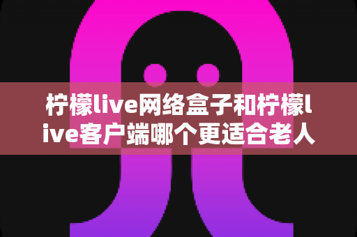 柠檬live网络盒子和柠檬live客户端哪个更适合老人用?一文读懂选购指南与实用建议 柠檬live网络盒子和柠檬live客户端哪个更适合老人用?一文读懂选购指南与实用建议