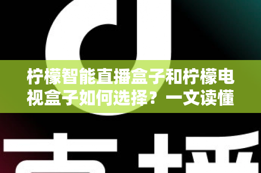 柠檬智能直播盒子和柠檬电视盒子如何选择?一文读懂两大热门盒子的选购门道与避坑指南 柠檬智能直播盒子和柠檬电视盒子如何选择?一文读懂两大热门盒子的选购门道与避坑指南