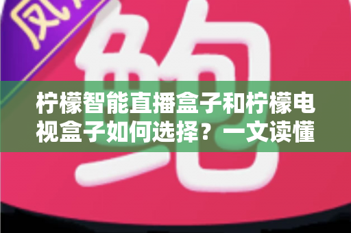 柠檬智能直播盒子和柠檬电视盒子如何选择?一文读懂两大热门盒子的选购门道与避坑指南 柠檬智能直播盒子和柠檬电视盒子如何选择?一文读懂两大热门盒子的选购门道与避坑指南