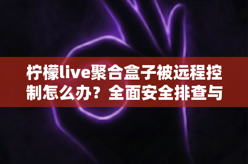 柠檬live聚合盒子被远程控制怎么办？全面安全排查与实用解决方案指南