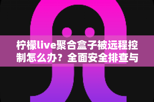 柠檬live聚合盒子被远程控制怎么办？全面安全排查与实用解决方案指南