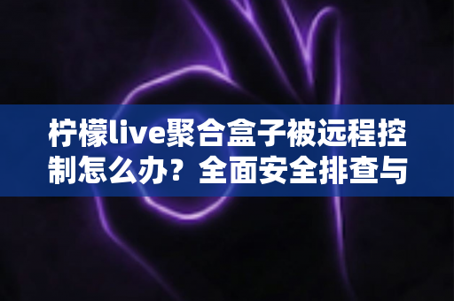 柠檬live聚合盒子被远程控制怎么办？全面安全排查与实用解决方案指南