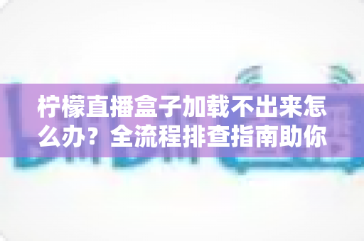 柠檬直播盒子加载不出来怎么办？全流程排查指南助你快速恢复观影体验