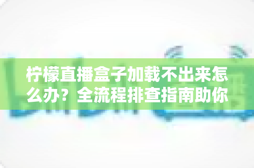 柠檬直播盒子加载不出来怎么办？全流程排查指南助你快速恢复观影体验