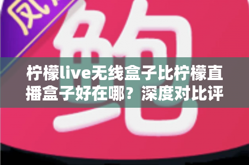 柠檬live无线盒子比柠檬直播盒子好在哪？深度对比评测帮你选对不踩坑