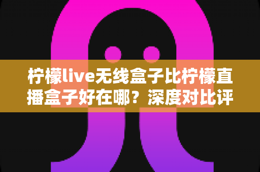 柠檬live无线盒子比柠檬直播盒子好在哪？深度对比评测帮你选对不踩坑
