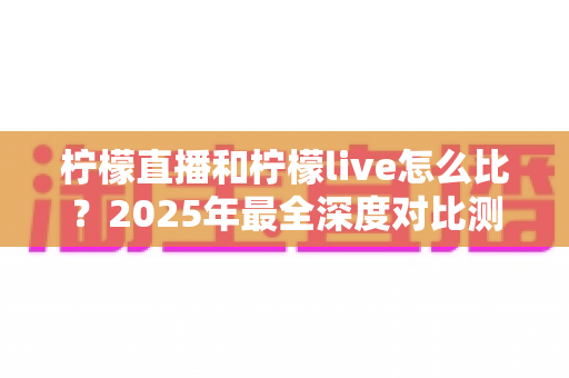 柠檬直播和柠檬live怎么比？2025年最全深度对比测评，一文看懂两大平台差异帮你精准选择