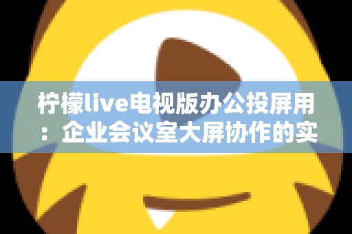 柠檬live电视版办公投屏用：企业会议室大屏协作的实用指南