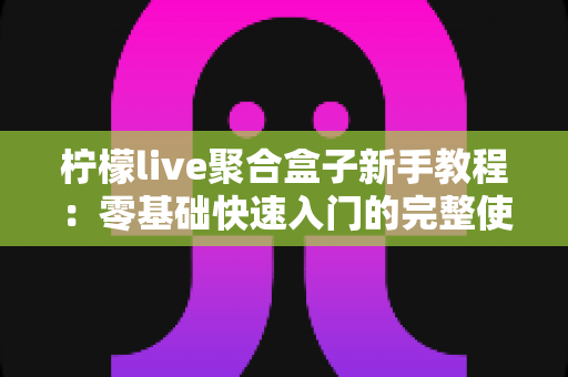 柠檬live聚合盒子新手教程：零基础快速入门的完整使用指南