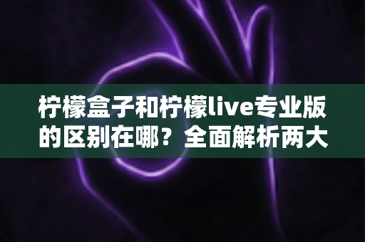 柠檬盒子和柠檬live专业版的区别在哪？全面解析两大应用的核心差异与选购指南