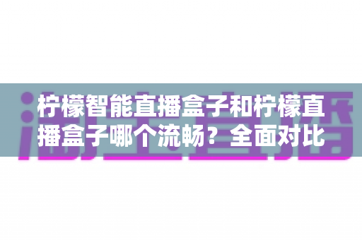 柠檬智能直播盒子和柠檬直播盒子哪个流畅?全面对比分析与选购指南帮你找到最流畅的观看体验 柠檬智能直播盒子和柠檬直播盒子哪个流畅?全面对比分析与选购指南帮你找到最流畅的观看体验