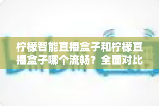 柠檬智能直播盒子和柠檬直播盒子哪个流畅？全面对比分析与选购指南帮你找到最流畅的观看体验
