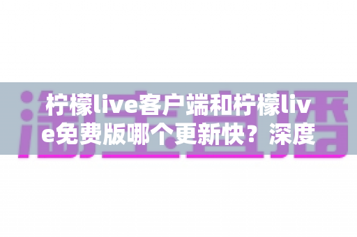 柠檬live客户端和柠檬live免费版哪个更新快？深度对比分析与选择指南