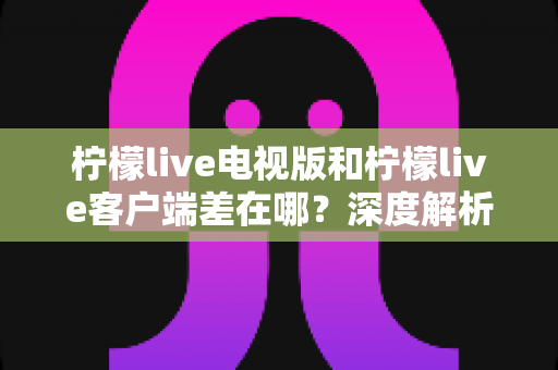柠檬live电视版和柠檬live客户端差在哪?深度解析两大版本的核心差异与选购使用指南 柠檬live电视版和柠檬live客户端差在哪?深度解析两大版本的核心差异与选购使用指南