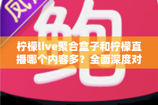 柠檬live聚合盒子和柠檬直播哪个内容多？全面深度对比解析，帮你找到内容更丰富的选择