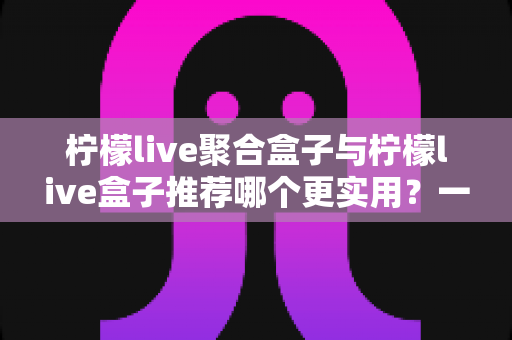 柠檬live聚合盒子与柠檬live盒子推荐哪个更实用？一篇讲透差异与选择思路