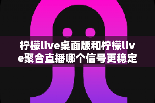 柠檬live桌面版和柠檬live聚合直播哪个信号更稳定?全面对比分析与实用指南 柠檬live桌面版和柠檬live聚合直播哪个信号更稳定?全面对比分析与实用指南