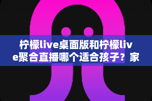 柠檬live桌面版和柠檬live聚合直播哪个适合孩子?家长必读的选型与安全使用指南 柠檬live桌面版和柠檬live聚合直播哪个适合孩子?家长必读的选型与安全使用指南