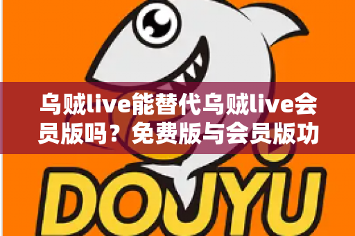乌贼live能替代乌贼live会员版吗？免费版与会员版功能差异深度解析与选择指南