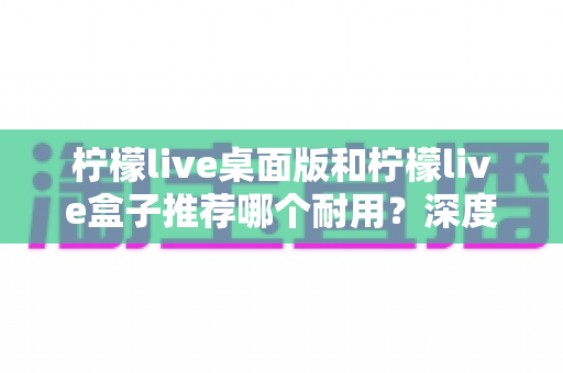 柠檬live桌面版和柠檬live盒子推荐哪个耐用？深度对比分析与选购指南