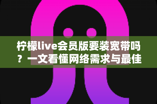 柠檬live会员版要装宽带吗?一文看懂网络需求与最佳使用方案 柠檬live会员版要装宽带吗?一文看懂网络需求与最佳使用方案